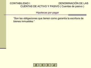 Hipotecas por pagar
“Son las obligaciones que tienen como garantía la escritura de
bienes inmuebles “
CONTABILIDAD I DENOMINACIÓN DE LAS
CUENTAS DE ACTIVO Y PASIVO ( Cuentas de pasivo )
 