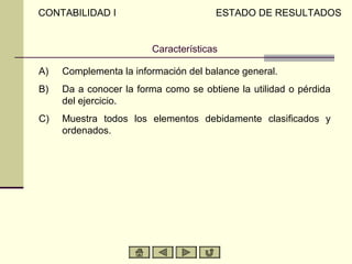 Características
A) Complementa la información del balance general.
B) Da a conocer la forma como se obtiene la utilidad o pérdida
del ejercicio.
C) Muestra todos los elementos debidamente clasificados y
ordenados.
CONTABILIDAD I ESTADO DE RESULTADOS
 