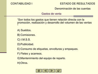 Gastos de venta
“Son todos los gastos que tienen relación directa con la
promoción, realización y desarrollo del volumen de las ventas
“
A) A) Sueldos.
B) B) Comisiones.
C) C) I.M.S.S.
D) D)Publicidad.
E) E) Consumo de etiquetas, envolturas y empaques.
F) F) Fletes y acarreos.
G) G)Mantenimiento del equipo de reparto.
H) H)Otros.
CONTABILIDAD I ESTADO DE RESULTADOS
Denominación de las cuentas
 