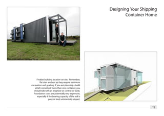 Designing Your Shipping
                                                                 Container Home




     Finalize building location on site. Remember,
        flat sites are best as they require minimum
excavation and grading. If you are planning a build
    which consists of more than one container, you
   should talk with an engineer or contractor early.
  Foundation costs are potentially very expensive,
     especially if the bearing capacity of the soil is
                   poor or land substantially sloped.


                                                                             13
 