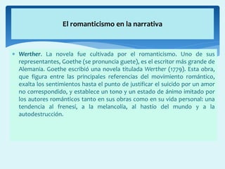  Werther. La novela fue cultivada por el romanticismo. Uno de sus
representantes, Goethe (se pronuncia guete), es el escritor más grande de
Alemania. Goethe escribió una novela titulada Werther (1779). Esta obra,
que figura entre las principales referencias del movimiento romántico,
exalta los sentimientos hasta el punto de justificar el suicido por un amor
no correspondido, y establece un tono y un estado de ánimo imitado por
los autores románticos tanto en sus obras como en su vida personal: una
tendencia al frenesí, a la melancolía, al hastío del mundo y a la
autodestrucción.
El romanticismo en la narrativa
 