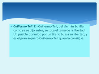  Guillermo Tell. En Guillermo Tell, del alemán Schiller,
como ya se dijo antes, se toca el tema de la libertad.
Un pueblo oprimido por un tirano busca su libertad, y
es el gran arquero Guillermo Tell quien la consigue.
 
