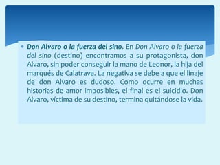  Don Alvaro o la fuerza del sino. En Don Alvaro o la fuerza
del sino (destino) encontramos a su protagonista, don
Alvaro, sin poder conseguir la mano de Leonor, la hija del
marqués de Calatrava. La negativa se debe a que el linaje
de don Alvaro es dudoso. Como ocurre en muchas
historias de amor imposibles, el final es el suicidio. Don
Alvaro, víctima de su destino, termina quitándose la vida.
 