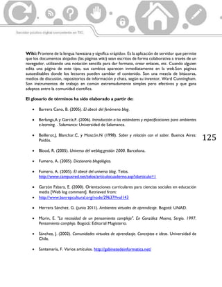 125
Wiki: Proviene de la lengua hawaiana y significa «rápido». Es la aplicación de servidor que permite
que los documentos alojados (las páginas wiki) sean escritos de forma colaborativa a través de un
navegador, utilizando una notación sencilla para dar formato, crear enlaces, etc. Cuando alguien
edita una página de este tipo, sus cambios aparecen inmediatamente en la web.Son páginas
autoeditables donde los lectores pueden cambiar el contenido. Son una mezcla de bitácoras,
medios de discusión, repositorios de información y chats, según su inventor, Ward Cunningham.
Son instrumentos de trabajo en común extremadamente simples pero efectivos y que gana
adeptos entre la comunidad científica.
El glosario de términos ha sido elaborado a partir de:
 Barrera Cano, B. (2005). El abecé del fenómeno blog.
 Berlanga,A y García,F. (2006). Introducción a los estándares y especificaciones para ambientes
e-learning. . Salamanca: Universidad de Salamanca.
 Beillerot.J, Blanchar.C, y Moscón.N (1998). Saber y relación con el saber. Buenos Aires:
Paidós.
 Blood, R. (2005). Universo del weblog,gestión 2000. Barcelona.
 Fumero, A. (2005). Diccionario blogológico.
 Fumero, A. (2005). El abecé del universo blog. Telos.
http://www.campusred.net/telos/articulocuaderno.asp?idarticulo=1
 Garzón Fabara, E. (2000). Orientaciones curriculares para ciencias sociales en educación
media [Web log comment]. Retrieved from:
 http://www.banrepcultural.org/node/29637#vol143
 Herrera Sánchez, G. (junio 2011). Ambientes virtuales de aprendizaje. Bogotá: UNAD.
 Morin, E. "La necesidad de un pensamiento complejo". En González Moena, Sergio. 1997.
Pensamiento complejo. Bogotá: Editorial Magisterio.
 Sánchez, J. (2002). Comunidades virtuales de aprendizaje. Conceptos e ideas. Universidad de
Chile.
 Santamaría, F. Varios artículos. http://gabinetedeinformatica.net/
 