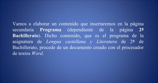 Vamos a elaborar un contenido que insertaremos en la p á gina secundaria  Programa  (dependiente de la p á gina  2 º  Bachillerato ). Dicho contenido, que es el programa de la asignatura de  Lengua castellana y Literatura  de 2 º  de Bachillerato, procede de un documento creado con el procesador de textos  Word .  