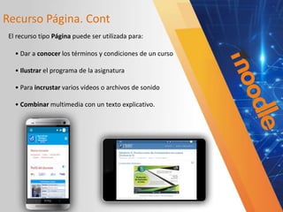 Recurso Página. Cont
• Dar a conocer los términos y condiciones de un curso
• Ilustrar el programa de la asignatura
• Para incrustar varios vídeos o archivos de sonido
• Combinar multimedia con un texto explicativo.
El recurso tipo Página puede ser utilizada para:
 