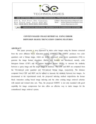 CONTENT-BASED IMAGE RETRIEVAL USING ERROR
DIFFUSION BLOCK TRUNCATION CODING FEATURES
ABSTRACT
This paper presents a new approach to index color images using the features extracted
from the error diffusion block truncation coding (EDBTC). The EDBTC produces two color
quantizers and a bitmap image, which are further processed using vector quantization (VQ) to
generate the image feature descriptor. Herein two features are introduced, namely, color
histogram feature (CHF) and bit pattern histogram feature (BHF), to measure the similarity
between a query image and the target image in database. The CHF and BHF are computed from
the VQ-indexed color quantizer and VQ-indexed bitmap image, respectively. The distance
computed from CHF and BHF can be utilized to measure the similarity between two images. As
documented in the experimental result, the proposed indexing method outperforms the former
block truncation coding based image indexing and the other existing image retrieval schemes
with natural and textural data sets. Thus, the proposed EDBTC is not only examined with good
capability for image compression but also offers an effective way to index images for the
contentbased image retrieval system.
 
