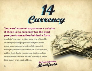 14
                           Currency
You can’t convert anyone on a website
if there is no currency for the quid
pro quo transaction behind a form.
A website’s currency is either some type of tangible
or intangible value proposition: Tangible assets
reside on ecommerce websites while intangible
value propositions come in the form of whitepapers,
guides, cheat sheets, ebooks, case studies, and any
other advanced content. Visitors’ currency is either
their money or an email address.
                                         The Content Marketing
34
                                       Manifes to
 