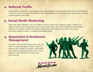2. Referral Traffic
   Good problem-solving and/or entertaining content is natural link and syndication bait; other websites and blogs want
   to link to it. Content marketing drives referral traffic, which tends to convert at a three-to-five times greater conversion
   rate than organic search traffic.


3. Social Media Marketing
   Mike Volpe, CMO of HubSpot, once said, “Without content a social media campaign is hollow.” Without real
   problem-solving and/or entertaining content to post in social media, what would a brand share? Other people’s
   content or conversation would be the resulting content. This neither tells the brand’s story nor converts
   community members to leads in a scalable and trackable fashion.


4. Reputation & Sentiment
   Management
   If you don’t tell your brand’s story someone else will.
   In fact, it’s being told right now online. Brands can
   choose to either lead the conversation, which builds
   trust, positive sentiment and brand equity, or trust
   that job to others with little or no stake in the
   brand’s success.




                                                The Content Marketing
                                             Manifes to                                                                       5
 