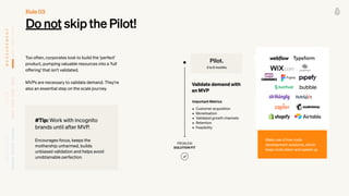 Do not skip the Pilot!
Too often, corporates look to build the 'perfect'
product, pumping valuable resources into a 'full
offering' that isn’t validated.
 
 
MVPs are necessary to validate demand. They're
also an essential step on the scale journey.
PROBLEM


SOLUTION FIT
• Customer acquisition


• Monetisation


• Validated growth channels


• Retention


• Feasibility
Validate demand with
an MVP
Pilot.
3 to 6 months
Important Metrics
Make use of low-code
development solutions, which
keep costs down and speed up.
Rule 03
#Tip: Work with incognito
brands until after MVP.


 
Encourages focus, keeps the
mothership unharmed, builds
unbiased validation and helps avoid
unobtainable perfection.
M
E
A
S
U
R
E
M
E
N
T
T
E
A
M
O
W
N
E
R
S
H
I
P
 