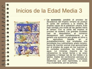 Inicios de la Edad Media 3 La economía:  paralela al proceso de decadencia del Imperio romano se produjo la caída del comercio y la miseria de amplias capas de la población urbana. Esto trajo consigo una huida de las gentes hacia el campo. Con la caída del Imperio el proceso se aceleró. Las grandes ciudades casi se despoblaron, el comercio desapareció casi completamente, y se generó una economía que giraba en torno a la agricultura basada en el autoabastecimiento que empleaba una tecnología muy rudimentaria: arado romano, fuerza de tracción animal (mal aprovechada por el empleo de yugos en los cuernos) y, en contadas ocasiones, los molinos de agua. La inmensa mayoría de los campesinos no tenían tierras y se veían obligados a trabajar las de los nobles o la Iglesia. Dadas las condiciones penosas en que vivían, protagonizaron numerosas rebeliones que eran reprimidas, a veces muy crudamente, por los señores.   