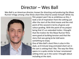 Director – Wes Ball
Wes Ball is an American director, known for directing and producing the Maze
Runner trilogy among a few three short films that he wrote himself. While my
film project won’t be as ambitious as this, I
took a lot of inspiration from the setting just
after the start of the third movie and the mid
point of the second in terms of genre and
colour grading. With the point of my project
being that it’s an extended trailer, I thought
that the trailers for the Maze Runner films
were good at building tension and that the
story that was going to be told were
something to enjoy.
One of Wes Ball’s short films is also in this
style, an 8 minute long animated short set in
the sort is setting that I like. The way the films
opens in is quite similar to how I envisioned
setting mine up in the scene I thought about
including at the start.
 