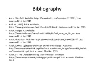 Bibliography
• Anon. Wes Ball. Available: https://www.imdb.com/name/nm1226871/. Last
accessed 21st Jan 2019
• Ball, W. (2012). RUIN. Available:
https://www.youtube.com/watch?v=doteMqP6eSc. Last accessed 21st Jan 2019
• Anon. Burger, N. Available:
https://www.imdb.com/name/nm1139726/bio?ref_=nm_ov_bio_sm. Last
accessed 21st Jan 2019
• Anon. Gary Ross. Available: https://www.imdb.com/name/nm0002657/. Last
accessed 21st Jan 2019
• Anon. (2006). Dystopias: Definition and Characteristics . Available:
http://www.readwritethink.org/files/resources/lesson_images/lesson926/Definiti
onCharacteristics.pdf. Last accessed 22nd Jan 2019
• Anon. (-). The Characteristics of Science Fiction . Available:
https://www.eduplace.com/activity/pdf/scifiction.pdf. Last accessed 22nd Jan
2019
 
