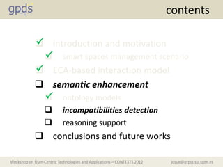 contents

            
             introduction and motivation
              
               smart spaces management scenario
            
             ECA-based interaction model
             semantic enhancement
              
               ontology models
                          incompatibilities detection
                          reasoning support
             conclusions and future works

Workshop on User-Centric Technologies and Applications – CONTEXTS 2012   josue@grpss.ssr.upm.es
 