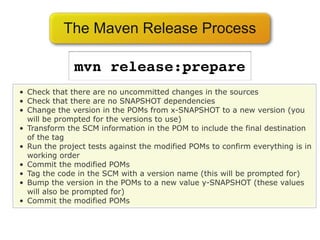 The Maven Release Process

              mvn release:prepare
• Check that there are no uncommitted changes in the sources
• Check that there are no SNAPSHOT dependencies
• Change the version in the POMs from x-SNAPSHOT to a new version (you
  will be prompted for the versions to use)
• Transform the SCM information in the POM to include the final destination
  of the tag
• Run the project tests against the modified POMs to confirm everything is in
  working order
• Commit the modified POMs
• Tag the code in the SCM with a version name (this will be prompted for)
• Bump the version in the POMs to a new value y-SNAPSHOT (these values
  will also be prompted for)
• Commit the modified POMs
 