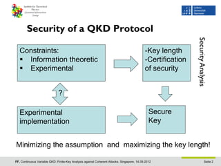Security of a QKD Protocol




                                                                                                            Security Analysis
   Constraints:                                                                            -Key length
    Information theoretic                                                                 -Certification
    Experimental                                                                          of security


                              ?

   Experimental                                                                               Secure
   implementation                                                                             Key


Minimizing the assumption and maximizing the key length!

FF, Continuous Variable QKD: Finite-Key Analysis against Coherent Attacks, Singapore, 14.09.2012                       Seite 2
 