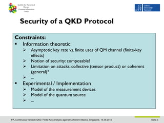 Security of a QKD Protocol

   Constraints:
    Information theoretic
                 Asymptotic key rate vs. finite uses of QM channel (finite-key
                  effects)
                 Notion of security: composable?
                 Limitation on attacks: collective (tensor product) or coherent
                  (general)?
                 ...
         Experimental / Implementation
                 Model of the measurement devices
                 Model of the quantum source
                 ...



FF, Continuous Variable QKD: Finite-Key Analysis against Coherent Attacks, Singapore, 14.09.2012   Seite 3
 