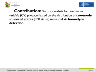 Contribution: Security analysis for continuous
    variable (CV) protocol based on the distribution of two-mode
    squeezed states (EPR states) measured via homodyne
    detection.




FF, Continuous Variable QKD: Finite-Key Analysis against Coherent Attacks, Singapore, 14.09.2012   Seite 4
 