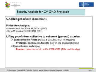 Security Analysis for CV QKD Protocols

Challenge: infinite dimensions

Finite-Key Analysis:
- Leverrier et al, Phys. Rev. A 81, 062343 (2010)
- Berta, FF, Scholz, arXiv:1107.5460 (2011)

Lifting proofs from collective to coherent (general) attacks:
      Exponential de Finetti [Renner & Cirac, PRL 102, 110504 (2009)]
         Problem: Bad bounds, feasible only in the asymptotic limit
     Post-selection technique,
         Recent: Leverrier et al., arXiv:1208.4920 (Talk on Monday)




FF, Continuous Variable QKD: Finite-Key Analysis against Coherent Attacks, Singapore, 14.09.2012   Seite 7
 