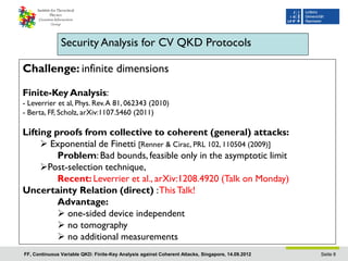 Security Analysis for CV QKD Protocols

Challenge: infinite dimensions

Finite-Key Analysis:
- Leverrier et al, Phys. Rev. A 81, 062343 (2010)
- Berta, FF, Scholz, arXiv:1107.5460 (2011)

Lifting proofs from collective to coherent (general) attacks:
      Exponential de Finetti [Renner & Cirac, PRL 102, 110504 (2009)]
         Problem: Bad bounds, feasible only in the asymptotic limit
     Post-selection technique,
         Recent: Leverrier et al., arXiv:1208.4920 (Talk on Monday)
Uncertainty Relation (direct) : This Talk!
         Advantage:
          one-sided device independent
          no tomography
          no additional measurements
FF, Continuous Variable QKD: Finite-Key Analysis against Coherent Attacks, Singapore, 14.09.2012   Seite 8
 