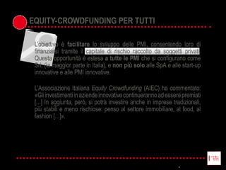L’  obiettivo   è   facilitare   lo   sviluppo   delle   PMI,   consentendo   loro   di  
Questa  opportunità  è  estesa  a tutte le PMI
Srl,  (la  maggior  parte  in  Italia),  e  non più solo  alle  SpA  e  alle  start-­up  
innovative  e  alle  PMI  innovative.  
L’  Associazione  Italiana  Equity  Crowdfunding  (AIEC)  ha  commentato:  
«Gli  investimenti  in  aziende  innovative  continueranno  ad  essere  premiati  
[…]  In  aggiunta,  però,  si  potrà  investire  anche  in  imprese  tradizionali,  
più  stabili  e  meno  rischiose:  penso  al  settore  immobiliare,  al  food,  al  
fashion  […]».
EQUITY-­CROWDFUNDING PER TUTTI
 