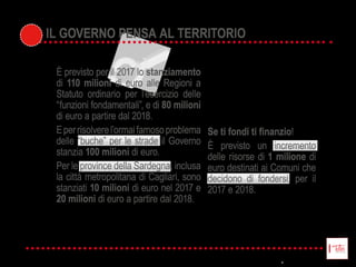 !  
È   previsto   un   incremento  
delle  risorse  di  1 milione  di  
euro  destinati  ai  Comuni  che  
decidono   di   fondersi,   per   il  
2017  e  2018.
È  previsto  per  il  2017  lo  stanziamento
di  110 milioni di  euro  alle  Regioni  a  
Statuto   ordinario   per   l’esercizio   delle  
“funzioni  fondamentali”,  e  di  80 milioni
di  euro  a  partire  dal  2018.
E  per  risolvere  l’ormai  famoso  problema  
delle  “buche”  per  le  strade  il  Governo  
stanzia  100 milioni  di  euro.
Per  le  province  della  Sardegna,  inclusa  
la  città  metropolitana  di  Cagliari,  sono  
stanziati  10 milioni  di  euro  nel  2017  e  
20 milioni di  euro  a  partire  dal  2018.
IL GOVERNO PENSA AL TERRITORIOIL GOVERNO PENSA AL TERRITORIO
 