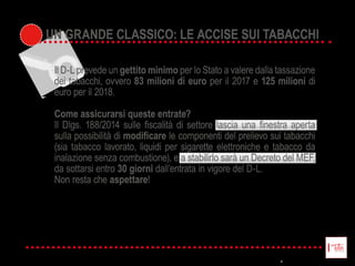 UN GRANDE CLASSICO: LE ACCISE SUI TABACCHI
Il  D-­L  prevede  un  gettito minimo  per  lo  Stato  a  valere  dalla  tassazione  
dei  tabacchi,  ovvero  83 milioni di euro  per  il  2017  e  125 milioni di  
euro  per  il  2018.  
Come assicurarsi queste entrate?  
sulla  possibilità  di     le  componenti  del  prelievo  sui  tabacchi  
(sia  tabacco  lavorato,  liquidi  per  sigarette  elettroniche  e  tabacco  da  
inalazione  senza  combustione),  e  a  stabilirlo  sarà  un  Decreto  del  MEF,  
da  sottarsi  entro  30 giorni  dall’entrata  in  vigore  del  D-­L.  
Non  resta  che  aspettare!
UN GRANDE CLASSICO: LE ACCISE SUI TABACCHI
 
