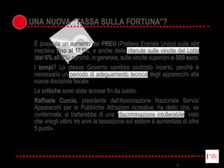 È  possibile  un  aumento  del  PREU  (Prelievo  Erariale  Unico)  sulle  slot  
machine   ,  e  anche  delle  ritenute  sulle  vincite  del  Lotto  
(dal 6% all’8%)  nonché,  in  generale,  sulle  vincite  superiori  ai  500 euro.  
I   tempi?   Lo   stesso   Governo   sarebbe   piuttosto   incerto,   perché   è  
necessario  un  periodo  di  adeguamento  tecnico  degli  apparecchi  alla  
Le  critiche
Raffaele Curcio,   presidente   dell’Associazione   Nazionale   Servizi  
Apparecchi   per   le   Pubbliche   Attrazioni   ricreative,   ha   detto   che,   se  
confermata,  si  tratterebbe  di  una  “discriminazione  intollerabile”  visto  
che  «negli  ultimi  tre  anni  la  tassazione  sul  settore  è  aumentata  di  oltre  
5  punti».
UNA NUOVA “TASSA SULLA FORTUNA”?
 