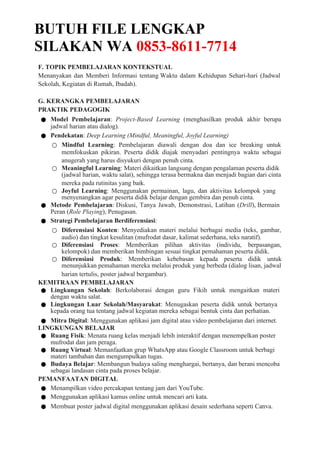 BUTUH FILE LENGKAP
SILAKAN WA 0853-8611-7714
F. TOPIK PEMBELAJARAN KONTEKSTUAL
Menanyakan dan Memberi Informasi tentang Waktu dalam Kehidupan Sehari-hari (Jadwal
Sekolah, Kegiatan di Rumah, Ibadah).
G. KERANGKA PEMBELAJARAN
PRAKTIK PEDAGOGIK
● Model Pembelajaran: Project-Based Learning (menghasilkan produk akhir berupa
jadwal harian atau dialog).
● Pendekatan: Deep Learning (Mindful, Meaningful, Joyful Learning)
○ Mindful Learning: Pembelajaran diawali dengan doa dan ice breaking untuk
memfokuskan pikiran. Peserta didik diajak menyadari pentingnya waktu sebagai
anugerah yang harus disyukuri dengan penuh cinta.
○ Meaningful Learning: Materi dikaitkan langsung dengan pengalaman peserta didik
(jadwal harian, waktu salat), sehingga terasa bermakna dan menjadi bagian dari cinta
mereka pada rutinitas yang baik.
○ Joyful Learning: Menggunakan permainan, lagu, dan aktivitas kelompok yang
menyenangkan agar peserta didik belajar dengan gembira dan penuh cinta.
● Metode Pembelajaran: Diskusi, Tanya Jawab, Demonstrasi, Latihan (Drill), Bermain
Peran (Role Playing), Penugasan.
● Strategi Pembelajaran Berdiferensiasi:
○ Diferensiasi Konten: Menyediakan materi melalui berbagai media (teks, gambar,
audio) dan tingkat kesulitan (mufrodat dasar, kalimat sederhana, teks naratif).
○ Diferensiasi Proses: Memberikan pilihan aktivitas (individu, berpasangan,
kelompok) dan memberikan bimbingan sesuai tingkat pemahaman peserta didik.
○ Diferensiasi Produk: Memberikan kebebasan kepada peserta didik untuk
menunjukkan pemahaman mereka melalui produk yang berbeda (dialog lisan, jadwal
harian tertulis, poster jadwal bergambar).
KEMITRAAN PEMBELAJARAN
● Lingkungan Sekolah: Berkolaborasi dengan guru Fikih untuk mengaitkan materi
dengan waktu salat.
● Lingkungan Luar Sekolah/Masyarakat: Menugaskan peserta didik untuk bertanya
kepada orang tua tentang jadwal kegiatan mereka sebagai bentuk cinta dan perhatian.
● Mitra Digital: Menggunakan aplikasi jam digital atau video pembelajaran dari internet.
LINGKUNGAN BELAJAR
● Ruang Fisik: Menata ruang kelas menjadi lebih interaktif dengan menempelkan poster
mufrodat dan jam peraga.
● Ruang Virtual: Memanfaatkan grup WhatsApp atau Google Classroom untuk berbagi
materi tambahan dan mengumpulkan tugas.
● Budaya Belajar: Membangun budaya saling menghargai, bertanya, dan berani mencoba
sebagai landasan cinta pada proses belajar.
PEMANFAATAN DIGITAL
● Menampilkan video percakapan tentang jam dari YouTube.
● Menggunakan aplikasi kamus online untuk mencari arti kata.
● Membuat poster jadwal digital menggunakan aplikasi desain sederhana seperti Canva.
 
