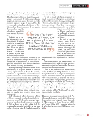www.contralinea.com.mx 55
INVESTIGACIÓNLÍNEA GLOBAL
Ha quedado claro que esta estructura, que
funciona bajo un mando centralizado a la cabeza
del embajador, constituye en situación de emer-
gencia o cumplimiento de misión una verdadera
maquinaria de intervención dispuesta en todo
momento a ponerse en pie de guerra. Dicho de
otro modo, la embajada estadunidense en Bo-
livia encubría el funcionamiento de un aparato
descomunal de seguridad
militarizado, maquillado
como cuerpo diplomáti-
co.
Está claro que no pue-
den dejar de operar sin la
disponibilidad de aliados
estratégicos locales,en este
caso, partidos conserva-
dores, líderes de opinión
opositores al gobierno
nacional, representantes
de iglesias, expertos o es-
pecialistas en determinados
temas, funcionarios intermedios nacionales y un
ejército de informantes claves que proporcionan los
insumos para el procesamiento de la información,
que es a su vez la materia prima para el conocimien-
to del contexto nacional y gubernamental.
Washington ha negado sistemáticamente su in-
volucramiento en los planes golpistas en América
Latina y específicamente en Bolivia. No obstante,
WikiLeaks ha respondido con pruebas irrefutables
y contundentes, como lo demuestran las investiga-
ciones que contiene el presente libro: la embajada
de Estados Unidos en Bolivia no sólo planificó sino
que condujo políticamente este proceso antidemo-
crático,subversivo y criminal.
Por lo tanto, no sólo se elaboraron planes explí-
citos para destruir el proceso de cambio sino para
allanar el retorno del viejo sistema político de natu-
raleza pro imperial, tanto con apoyo interno como
internacional.
En la valoración de su breve desempeño político
en Bolivia y rescatando los cables desclasificados es-
critos por el mismo Goldberg,(expulsado por el go-
bierno del presidente Evo Morales en septiembre
de 2008) se deduce que su única misión fue la de
crear todos los escenarios imaginables no sólo para
ayudar a ejecutar el golpe de Estado sino también
para convertir a Bolivia en un territorio apto para la
intervención extranjera.
Por ello no resulta extraña su designación to-
mando en cuenta su trabajo previo en las misiones
que le tocó desempeñar en Bosnia,Colombia,Chile
y Kosovo.Además de ser el personaje clave del gol-
pismo separatista en Bolivia, llama poderosamente
la atención su designación posterior a la expulsión
del país: secretario de Esta-
do Adjunto para Asuntos
de Inteligencia e Investi-
gación del Departamento
de Estado.
¿Por qué un país tan
pequeño como Bolivia
tuvo que generarle tan-
tos dolores de cabeza a la
potencia más grande del
mundo y por qué Estados
Unidos tuvo que enviarnos
a uno de los embajadores
más siniestros, violentos y
comprometidos con el separatismo del Este euro-
peo?
Ésta es una pregunta que debiera merecer un
mayor interés analítico respecto al papel que verda-
deramente cumplen estos funcionarios diplomáti-
cos bajo la máscara de embajadores.
Dado el peso específico que posteriormente
asumió Goldberg en el Departamento de Esta-
do, específicamente en el campo de la inteligencia
imperial, resta saber si Bolivia, más que una nación
pobre o subdesarrollada,no representa más bien un
país con un notable valor geopolítico,geoeconómi-
co y geoestratégico desconocido por nosotros mis-
mos,en proporción a su ubicación y al potencial de
recursos naturales que posee.
(Éste es el último de tres artículos del autor so-
bre el contenido del libro “BoliviaLeaks”, de próxi-
ma presentación mundial.)
*El autor se desempeñó como ministro de la Pre-
sidencia de Bolivia en el periodo 2006-2010,como
director ejecutivo de la Agencia para el Desarrollo
de Macrorregiones y Zonas Fronterizas (ADE-
MAF) entre 2010 y 2012, y retornó al Ministerio
de la Presidencia en enero de 2012 hasta la actua-
lidad.
Aunque Washington
niegue estar involucrado
en los planes golpistas en
Bolivia, WikiLeaks ha dado
pruebas irrefutables y
contundentes de ellocontundentes de ello
 