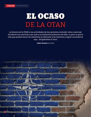 56 18 de julio de 2016
INTERNACIONALANÁLISIS
DE LA OTAN
EL OCASO
123RF
THIERRY MEYSSAN/RED VOLTAIRE
La historia de la OTAN y sus actividades de hoy permiten entender cómo construye
Occidente sus mentiras y por qué es actualmente prisionero de ellas. Lo peor es que lo
más que pueden hacer los atlantistas es aferrarse a las mentiras y seguir cerrando los
ojos… dirigiéndose al vacío
56 18 de julio de 2016
INTERNACIONALANÁLISIS
 