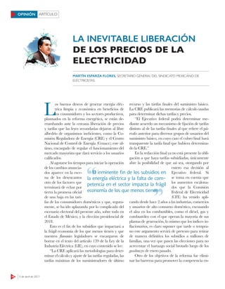 16 3 de abril de 2017
ARTÍCULOOPINIÓN
L
os buenos deseos de generar energía eléc-
trica limpia y económica en beneficios de
los consumidores y los sectores productivos,
plasmados en la reforma energética, se están de-
rrumbando ante la cercana liberación de precios
y tarifas que las leyes secundarias dejaron al libre
albedrío de organismos ineficientes, como la Co-
misión Reguladora de Energía (CRE) y el Centro
Nacional de Control de Energía (Cenace); este úl-
timo, encargado de regular el funcionamiento del
mercado mayorista que dará servicio a los usuarios
calificados.
Al agotarse los tiempos para iniciar la operación
de los cambios anuncia-
dos aparece en la esce-
na de los desencantos
otro de los factores que
terminará de echar por
tierra la promesa oficial
de una baja en las tari-
fas de los consumidores domésticos y que, segura-
mente, se ha ido aplazando por lo complicado del
escenario electoral del presente año, sobre todo en
el Estado de México, y la elección presidencial de
2018.
Esto es el fin de los subsidios que impactará a
la frágil economía de los que menos tienen y que
nuestros ﬂamantes legisladores se encargaron de
borrar en el texto del artículo 139 de la Ley de la
Industria Eléctrica (LIE), en cuyo contenido se lee:
“La CRE aplicará las metodologías para deter-
minar el cálculo y ajuste de las tarifas reguladas, las
tarifas máximas de los suministradores de último
recurso y las tarifas finales del suministro básico.
La CRE publicará las memorias de cálculo usadas
para determinar dichas tarifas y precios.
“El Ejecutivo federal podrá determinar me-
diante acuerdo un mecanismo de fijación de tarifas
distinto al de las tarifas finales al que refiere el pá-
rrafo anterior para diversos grupos de usuarios del
suministro básico, en cuyo caso el cobro final hará
transparente la tarifa final que hubiera determina-
do la CRE.”
En la redacción final ya no está presente la obli-
gación a que haya tarifas subsidiadas, únicamente
abre la posibilidad de que así sea, otorgando por
entero esa decisión al
Ejecutivo federal. Si
se toma en cuenta que
los aumentos escalona-
dos que la Comisión
Federal de Electricidad
(CFE) ha venido apli-
cando desde hace 2 años a las industrias, comercios
y usuarios de alto consumo doméstico, excusando
el alza en los combustibles, como el diésel, gas y
combustóleo con el que operan la mayoría de sus
plantas de generación, lo mismo que los índices in-
flacionarios, es claro suponer que tarde o tempra-
no este argumento servirá de pretexto para retirar
de manera definitiva los subsidios a millones de
familias, una vez que pasen las elecciones para no
acrecentar el hartazgo social brotado luego de los
gasolinazos de enero pasado.
Otro de los objetivos de la reforma fue elimi-
nar las barreras para promover la competencia en-
LA INEVITABLE LIBERACIÓN
DE LOS PRECIOS DE LA
ELECTRICIDAD
MARTÍN ESPARZA FLORES, SECRETARIO GENERAL DEL SINDICATO MEXICANO DE
ELECTRICISTAS
El inminente ﬁn de los subsidios en
la energía eléctrica y la falta de com-
petencia en el sector impacta la frágil
economía de los que menos tienen
El inminente ﬁn de los subsidios en
economía de los que menos tienen
 