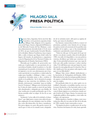 18 10 de abril de 2017
ARTÍCULOOPINIÓN
B
uenos Aires, Argentina. En la cárcel de Alto
Comedero, en la provincia argentina de Ju-
juy, Milagro Sala, dirigente de la organiza-
ción social Túpac Amaru y diputada del Parlamen-
to del Mercado Común del Sur (Parlasur), conti-
núa arbitrariamente detenida desde el 16 de enero
de 2016, sin que el gobernador Gerardo Morales,
de la oficialista Alianza Cambiemos, haya respon-
dido a miles reclamos que llegan desde todos los
lugares del mundo, de parlamentos y organismos
como la Organización de las Naciones Unidas y la
Organización de Estados Americanos (OEA).
Detenida por la política de persecución asu-
mida por el gobernador en una provincia de ca-
racterísticas feudales, donde la justicia es y ha sido
manejada por los grandes terratenientes y dueños
de ingenios y en este caso abiertamente por el eje-
cutivo provincial, en esa prisión se violan todas las
reglas para humillar y doblegar a Sala y a otras
compañeras detenidas junto a ella y sembrar el
miedo en la población. Así lo denuncia la propia
Milagro en una entrevista vía telefónica con La
Jornada, estrictamente controlada “para no hablar
más de 10 minutos”. Milagro está en la lucha desde
los 14 años de edad, cuando se enteró de que había
sido abandonada y adoptada por una familia, de
clase media pero no pudo perdonarles que le hu-
bieran mentido sobre su origen. Se fue de su casa
entonces.
Su historia “en las calles de la soledad y el aban-
dono”, que eligió junto a tantos otros niños de pue-
blos originarios, los más olvidados entre los olvida-
dos, como ella misma dice, fue dura y tumultuosa.
Fue presa alguna vez, pero ella quería conocer de
raíz lo que se vivía en ese mundo oscuro y despiada-
do de la exclusión total y allí nació su espíritu de
lucha, que nunca la abandonó.
Esa historia conmovedora la llevó a conocer al
peronismo, grabado como historia de un tiempo
de justicia social en la memoria de los pueblos más
perdidos de la región, y que se iba transmitiendo
oralmente y persistiendo a través del tiempo.
“Toda esa vida que viví fue parte de lo que me
alentó y nos alentó, cuando a fines de la década de
1990, con miles de despedidos y con una pobreza
extrema, decidimos que había que comenzar con
algo. Como prioridad pensamos que una copa de
leche por niño podía comenzar a salvar muchas
vidas. Y de allí fuimos por más por lograr la comi-
da para los más golpeados por la situación. Esto se
dice rápido, pero hay que ganar cada espacio, cada
paso en esas dificultades”.
Milagro Sala estuvo afiliada sindicalmente a
la Asociación de Trabajadores del Estados (ATE).
Ella había hecho todos los trabajos posibles lustran-
do zapatos, vendiendo frutas, lo que fuera hasta lo-
grar un empleo.
Del profundo dolor de no saber quién era en
realidad y llorando a escondidas muchas veces en
la mayor desolación, se fue haciendo cada vez más
fuerte. Así fue creciendo esa “pequeña guerrera”,
como le llamó alguien en su momento cuando sur-
gió el núcleo de la Túpac Amaru. La mayoría eran
empleados públicos desocupados y otros miles sin
trabajo y sin esperanzas.
Había injusticia y hambre en Jujuy, como mos-
traban las cifras de esos años de fines de la década
de 1990, cuando el país comenzaba a caerse.
“Ni siquiera la gente se podía mover de sus ba-
rrios. Nosotros inventamos de todo, hasta aprendi-
STELLA CALLONI, PRENSA LATINA
MILAGRO SALA
PRESA POLÍTICA
 