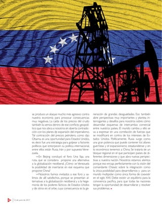ENTREVISTA
62 12 de junio de 2017
ESPECIALES
se produce un ataque mucho más agresivo contra
nuestra economía para provocar consecuencias
muy negativas. La caída de los precios del crudo
también la vemos dentro de ese conflicto geopolí-
tico que nos ubica a nosotros en abierta contradic-
ción con los planes de expansión del imperialismo.
Tal contracción del precios petrolero, como dijo
Obama, es una oportunidad para Estados Unidos,
es decir, fue una estrategia para golpear a factores
políticos que entorpecen su política internacional,
entre ellos están Rusia, Irán y por supuesto Vene-
zuela.
―En Beijing concluyó el foro Una faja, una
ruta, que se considera propone una alternativa
a la globalización neoliberal. ¿Cómo ve Venezuela
la posibilidad de insertarse en ese esquema que
propone China?
―Nosotros fuimos invitados a ese foro y sa-
limos de allí satisfechos, porque se presentan al-
ternativas a la globalización neoliberal y a la hege-
monía de los poderes fácticos de Estados Unidos
y de otros en el orbe, cuya consecuencia es la ge-
neración de grandes desigualdades. Eso también
abre perspectivas muy importantes y plantea in-
terrogantes y desafíos para nosotros sobre cómo
desarrollar esquemas de intercambio comercial
entre nuestros países. El mundo cambia y ello se
va a expresar en una correlación de fuerzas que
se modificará en contra de los intereses de Es-
tados Unidos. Políticamente, Rusia surge como
una gran potencia que puede contener los afanes
guerristas y el expansionismo estadunidense y en
lo económico tenemos a China. Se trataría de un
bloque regional en el que participen países de di-
ferentes dimensiones y que abra nuevas perspec-
tivas a nuestra nación. Nosotros estamos atentos
porque eso encaja perfectamente con la visión del
comandante Chávez sobre la integración como
la única posibilidad para desarrollarnos y para un
mundo multipolar como única forma de coexistir
en el siglo XXI. Debe existir un equilibrio para la
convivencia pacífica, para que todas las naciones
tengan la oportunidad de desarrollarse y resolver
sus problemas.
123RF
 