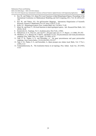 Mathematical Theory and Modeling www.iiste.org
ISSN 2224-5804 (Paper) ISSN 2225-0522 (Online)
Vol.3, No.9, 2013-Special issue, International Conference on Recent Trends in Applied Sciences with Engineering Applications
29
4. Kar, M., and Thakur, S.S., Quasi Pre Local Functions in Ideal Bitopological Spaces, Proceedings of the
International Conference on Mathematical Modelling and Soft Computing 2012, Vol. 02 (2012),143-
150
5. Kar, M., and Thakur, S.S., On qpI-Irresolute Mappings, Internationa lOrganization of Scientific
Research- Journal of Mathematics Vol. 03, Issue 2 (2012), 21-24
6. Kelly, J.C., Bitopological spaces, Proc. London Math. Soc.,13(1963), 71-89
7. Khan, M., and Noiri, T., Pre local functions in ideal topological spaces, Adv. Research Pure Math., 2(1)
(2010), 36-42
8. Kuratowski, K., Topology, Vol. I, Academic press, New York., (1966)
9. Maheshwari, S. N., Chae G.I., and. Jain P.C., On quasi open sets, U. I. T. Report., 11 (1980), 291-292.
10. Mashhour, A. S., Monsef, M. E Abd El., and Deeb S. N, El., On precontinuous and weak precontinuous
mappings, Proc. Math. Phys. Soc. Egypt., 53 (1982), 47-53
11. Tapi, U. D., Thakur, S. S., and Sonwalkar, A., On quasi precontinuous and quasi preirresolute
mappings, Acta Ciencia Indica., 21(14) (2)(1995), 235-237
12. Tapi, U. D., Thakur, S. S., and Sonwalkar, A., Quasi preopen sets, Indian Acad. Math., Vol. 17 No.1,
(1995), 8-12
13. Vaidyanathaswamy, R., The localization theory in set topology, Proc. Indian Acad. Sci., 20 (1945),
51-61
 