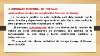 6. CONTRATO INDIVIDUAL DE TRABAJO:
a) Naturaleza Jurídica de la Institución Contrato de Trabajo:
La naturaleza jurídica de este contrato está determinada por la
subordinación y dependencia que se da en relación a quien realiza la
obra o presta el servicio y aquel que lo recibe.
...El elemento subordinación sirve para diferenciar la relación de
trabajo de otras prestaciones de servicios; ese término es la
consecuencia de una larga y fuerte controversia doctrinal y
jurisprudencial...
"El concepto de relación individual de trabajo incluye el término
subordinación
 