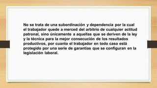 No se trata de una subordinación y dependencia por la cual
el trabajador quede a merced del arbitrio de cualquier actitud
patronal, sino únicamente a aquellas que se deriven de la ley
y la técnica para la mejor consecución de los resultados
productivos, por cuanto el trabajador en todo caso está
protegido por una serie de garantías que se configuran en la
legislación laboral.
 