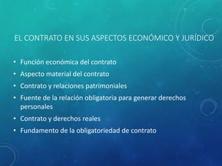 EL CONTRATO EN SUS ASPECTOS ECONÓMICO Y JURÍDICO
• Función económica del contrato
• Aspecto material del contrato
• Contrato y relaciones patrimoniales
• Fuente de la relación obligatoria para generar derechos
personales
• Contrato y derechos reales
• Fundamento de la obligatoriedad de contrato
 