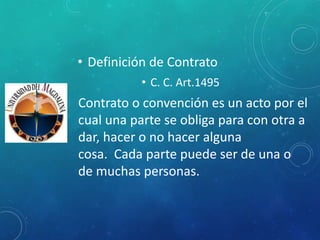 • Definición de Contrato
• C. C. Art.1495
Contrato o convención es un acto por el
cual una parte se obliga para con otra a
dar, hacer o no hacer alguna
cosa. Cada parte puede ser de una o
de muchas personas.
 