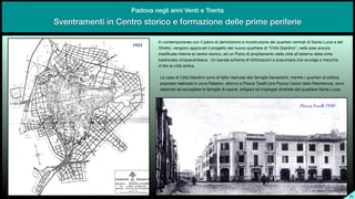 SL
Sventramenti in Centro storico e formazione delle prime periferie
Padova negli anni Venti e Trenta
In contemporanea con il piano di demolizione e ricostruzione dei quartieri centrali di Santa Lucia e del
Ghetto, vengono approvati il progetto del nuovo quartiere di “Città Giardino”, nelle aree ancora
inedi
fi
cate interne al centro storico, ed un Piano di ampliamento della città all’esterno della cinta
bastionata cinquecentesca. Un banale schema di lottizzazioni a scacchiera che avvolge a macchia
d’olio la città antica.
Le case di Città Giardino sono di fatto riservate alle famiglie benestanti, mentre i quartieri di edilizia
popolare realizzati in zona Palestro, attorno a Piazza Toselli (ora Piazza Caduti della Resistenza), sono
destinati ad accogliere le famiglie di operai, artigiani ed impiegati sfrattate dal quartiere Santa Lucia.
1923
Piazza Toselli 1930
 