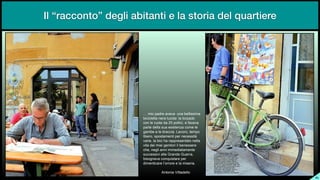 SL
!"#$%"&'()*"'+*+'"",-'".*//$00$#'"
.$1$1/*22'"-*)'"/,1$('3"/'"2%)&'(%"
1%-"/*"),%2*"('"45"&%//$1$6"*"7'1*+'"
&')2*"(*//'"0,'"*0$02*-8'"1%#*"/*"
9'#.*"*"/*".)'11$':";'+%)%6"2*#&%"
/$.*)%6"0&%02'#*-2$"&*)"-*1*00$2<"
+')$*6"/'".$1$"='")'&&)*0*-2'2%"-*//'"
+$2'"(*$"#$*$"9*-$2%)$"$/".*-*00*)*"
1=*6"-*9/$"'--$"$##*($'2'#*-2*"
0,11*00$+$"'//'">)'-(*">,*))'6"
.$0%9-'+'"1%-?,$02')*"&*)"
($#*-2$1')*"/@%))%)*"*"/'"#$0*)$':


""""""""""""""""""A-2%-$'"B$22'(*//%
Il “racconto” degli abitanti e la storia del quartiere
 