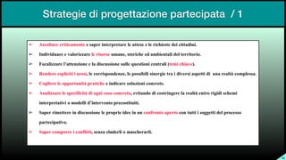 Strategie di progettazione partecipata / 1
SL
➢ Ascoltare criticamente e saper interpretare le attese e le richieste dei cittadini.


➢ Individuare e valorizzare le risorse umane, storiche ed ambientali del territorio.


➢ Focalizzare l’attenzione e la discussione sulle questioni centrali (temi chiave).


➢ Rendere espliciti i nessi, le corrispondenze, le possibili sinergie tra i diversi aspetti di una realtà complessa.


➢ Cogliere le opportunità pratiche e indicare soluzioni concrete.


➢ Analizzare le specificità di ogni caso concreto, evitando di costringere la realtà entro rigidi schemi
interpretativi o modelli d’intervento precostituiti.


➢ Saper rimettere in discussione le proprie idee in un confronto aperto con tutti i soggetti del processo
partecipativo.


➢ Saper comporre i conflitti, senza eluderli o mascherarli.


 