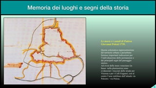Memoria dei luoghi e segni della storia
SL
Le mura e i canali di Padova


Giovanni Poleni 1739.


Questa schematica rappresentazione
del territorio urbano e periurbano
fornisce importanti indicazioni per
l’individuazione delle permanenze e
dei principali segni del paesaggio
storico.


Ad ovest delle mura veneziane (in
basso nella planimetria) sono
evidenziati i tracciati delle strade per
Vicenza e per i Colli Euganei, con al
centro l’asse rettilineo dell’attuale via
Palestro / via Pelosa.
 