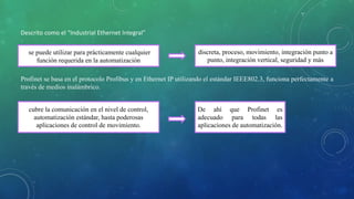 Descrito como el “Industrial Ethernet Integral”
se puede utilizar para prácticamente cualquier
función requerida en la automatización
discreta, proceso, movimiento, integración punto a
punto, integración vertical, seguridad y más
cubre la comunicación en el nivel de control,
automatización estándar, hasta poderosas
aplicaciones de control de movimiento.
De ahí que Profinet es
adecuado para todas las
aplicaciones de automatización.
Profinet se basa en el protocolo Profibus y en Ethernet IP utilizando el estándar IEEE802.3, funciona perfectamente a
través de medios inalámbrico.
 