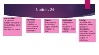 Noticias 24
Interactividad
Las personas
pueden interactuar y
contactarlos a través
de correo
electrónico y twitter.
Hipertexto
Se pueden
visualizar en
cada titular de
las noticias e
intermedio.
Enlaces
Se encuentran
al inicio de la
pagina entre las
noticias y al
final.
Multimedia
Esta presente
en las
imágenes y
videos de cada
noticia.
Interfaz
Se refiere a las
secciones en las
que están
divididas las
noticias en color
naranja en la parte
derecha de la
pagina en
columnas.
 