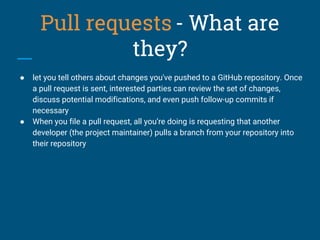 Pull requests - What are
they?
● let you tell others about changes you've pushed to a GitHub repository. Once
a pull request is sent, interested parties can review the set of changes,
discuss potential modifications, and even push follow-up commits if
necessary
● When you file a pull request, all you’re doing is requesting that another
developer (the project maintainer) pulls a branch from your repository into
their repository
 