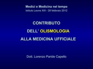 Medici e Medicina nel tempo
Istituto Leone XIII - 28 febbraio 2012
CONTRIBUTOCONTRIBUTO
DELL’DELL’ OLISMOLOGIAOLISMOLOGIA
ALLA MEDICINA UFFICIALEALLA MEDICINA UFFICIALE
Dott. Lorenzo Paride Capello
 
