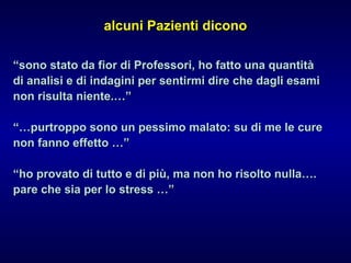 alcuni Pazienti diconoalcuni Pazienti dicono
““sono stato da fior di Professori, ho fatto una quantitàsono stato da fior di Professori, ho fatto una quantità
di analisi e di indagini per sentirmi dire che dagli esamidi analisi e di indagini per sentirmi dire che dagli esami
non risulta niente.…”non risulta niente.…”
“…“…purtroppo sono un pessimo malato: su di me le curepurtroppo sono un pessimo malato: su di me le cure
non fanno effetto …”non fanno effetto …”
““ho provato di tutto e di più, ma non ho risolto nulla….ho provato di tutto e di più, ma non ho risolto nulla….
pare che sia per lo stress …”pare che sia per lo stress …”
 