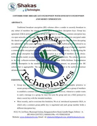 #13/ 19, 1st Floor, Municipal Colony, Kangayanellore Road, Gandhi Nagar, Vellore – 6.
Off: 0416-2247353 / 6066663 Mo: +91 9500218218
Website: www.shakastech.com, Email - id: shakastech@gmail.com, info@shakastech.com
CONTRIBUTORY BROADCAST ENCRYPTION WITH EFFICIENT ENCRYPTION
AND SHORT CIPHERTEXTS
ABSTRACT:
Traditional broadcast encryption (BE) schemes allow a sender to securely broadcast to
any subset of members but require a trusted party to distribute decryption keys. Group key
agreement (GKA) protocols enable a group of members to negotiate a common encryption key
via open networks so that only the group members can decrypt the ciphertexts encrypted under
the shared encryption key, but a sender cannot exclude any particular member from decrypting
the ciphertexts. In this paper, we bridge these two notions with a hybrid primitive referred to as
contributory broadcast encryption (ConBE). In this new primitive, a group of members negotiate
a common public encryption key while each member holds a decryption key. A sender seeing the
public group encryption key can limit the decryption to a subset of members of his choice.
Following this model, we propose a ConBE scheme with short ciphertexts. The scheme is proven
to be fully collusion-resistant under the decision n-Bilinear Diffie-Hellman Exponentiation
(BDHE) assumption in the standard model. Of independent interest, we present a new BE
scheme that is aggregatable. The aggregatability property is shown to be useful to construct
advanced protocols.
EXISTING SYSTEM:
 Group key agreement (GKA) is another well-understood cryptographic primitive to
secure group-oriented communications. A conventional GKA allows a group of members
to establish a common secret key via open networks. However, whenever a sender wants
to send a message to a group, he must first join the group and run a GKA protocol to
share a secret key with the intended members.
 More recently, and to overcome this limitation, Wu et al. introduced asymmetric GKA, in
which only a common group public key is negotiated and each group member holds a
different decryption key.
 