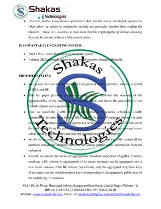 #13/ 19, 1st Floor, Municipal Colony, Kangayanellore Road, Gandhi Nagar, Vellore – 6.
Off: 0416-2247353 / 6066663 Mo: +91 9500218218
Website: www.shakastech.com, Email - id: shakastech@gmail.com, info@shakastech.com
 However, neither conventional symmetric GKA nor the newly introduced asymmetric
GKA allow the sender to unilaterally exclude any particular member from reading the
plaintext. Hence, it is essential to find more flexible cryptographic primitives allowing
dynamic broadcasts without a fully trusted dealer.
DISADVANTAGES OF EXISTING SYSTEM:
 Need a fully trusted third party to set up the system.
 Existing GKA protocols cannot handle sender/member changes efficiently.
PROPOSED SYSTEM:
 We present the Contributory Broadcast Encryption (ConBE) primitive, which is a hybrid
of GKA and BE.
 This full paper provides complete security proofs, illustrates the necessity of the
aggregatability of the underlying BE building block and shows the practicality of our
ConBE scheme with experiments.
 First, we model the ConBE primitive and formalize its security definitions. ConBE
incorporates the underlying ideas of GKA and BE. A group of members interact via open
networks to negotiate a public encryption key while each member holds a different secret
decryption key. Using the public encryption key, anyone can encrypt any message to any
subset of the group members and only the intended receivers can decrypt.
 We formalize collusion resistance by defining an attacker who can fully control all the
members outside the intended receivers but cannot extract useful information from the
ciphertext.
 Second, we present the notion of aggregatable broadcast encryption (AggBE). Coarsely
speaking, a BE scheme is aggregatable if its secure instances can be aggregated into a
new secure instance of the BE scheme. Specifically, only the aggregated decryption keys
of the same user are valid decryption keys corresponding to the aggregated public keys of
the underlying BE instances.
 